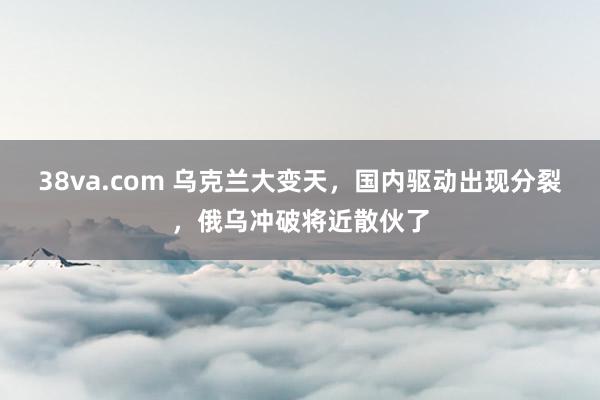 38va.com 乌克兰大变天，国内驱动出现分裂，俄乌冲破将近散伙了