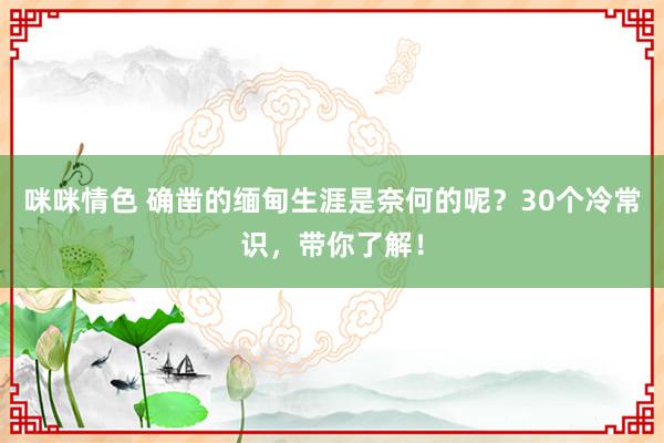 咪咪情色 确凿的缅甸生涯是奈何的呢？30个冷常识，带你了解！