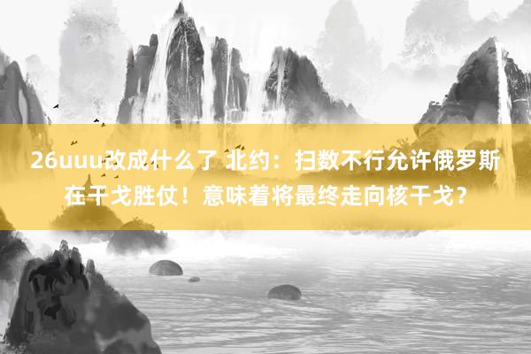 26uuu改成什么了 北约：扫数不行允许俄罗斯在干戈胜仗！意味着将最终走向核干戈？