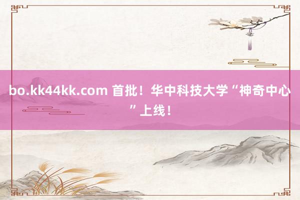 bo.kk44kk.com 首批！华中科技大学“神奇中心”上线！