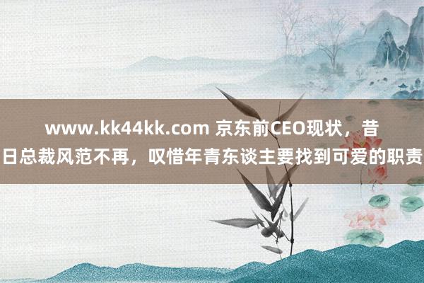 www.kk44kk.com 京东前CEO现状，昔日总裁风范不再，叹惜年青东谈主要找到可爱的职责