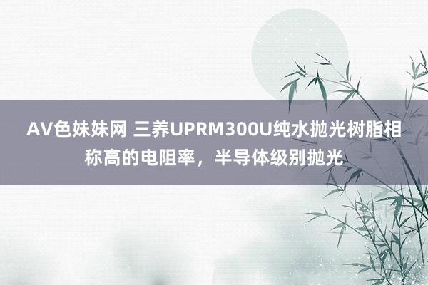 AV色妹妹网 三养UPRM300U纯水抛光树脂相称高的电阻率，半导体级别抛光