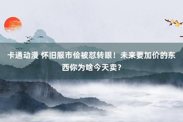 卡通动漫 怀旧服市侩被怼转眼！未来要加价的东西你为啥今天卖？