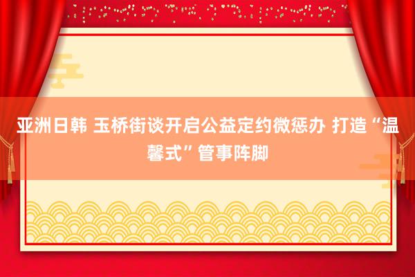 亚洲日韩 玉桥街谈开启公益定约微惩办 打造“温馨式”管事阵脚