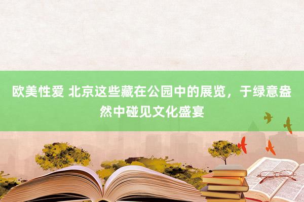 欧美性爱 北京这些藏在公园中的展览，于绿意盎然中碰见文化盛宴