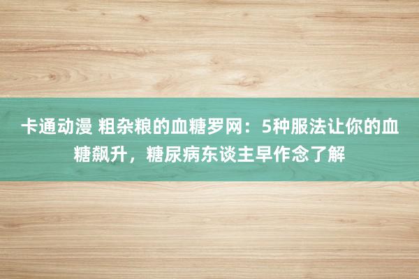 卡通动漫 粗杂粮的血糖罗网：5种服法让你的血糖飙升，糖尿病东谈主早作念了解