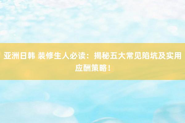 亚洲日韩 装修生人必读：揭秘五大常见陷坑及实用应酬策略！