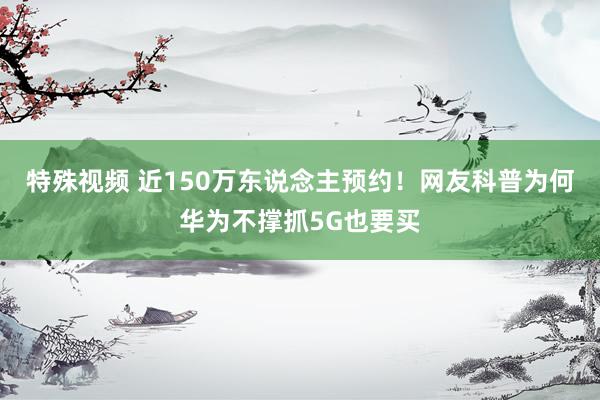 特殊视频 近150万东说念主预约！网友科普为何华为不撑抓5G也要买