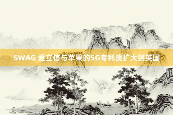 SWAG 爱立信与苹果的5G专利战扩大到英国