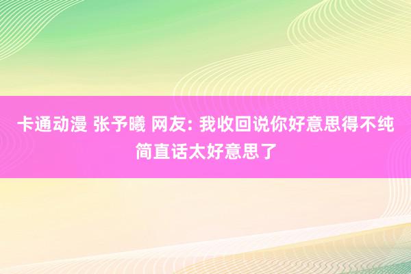 卡通动漫 张予曦 网友: 我收回说你好意思得不纯简直话太好意思了