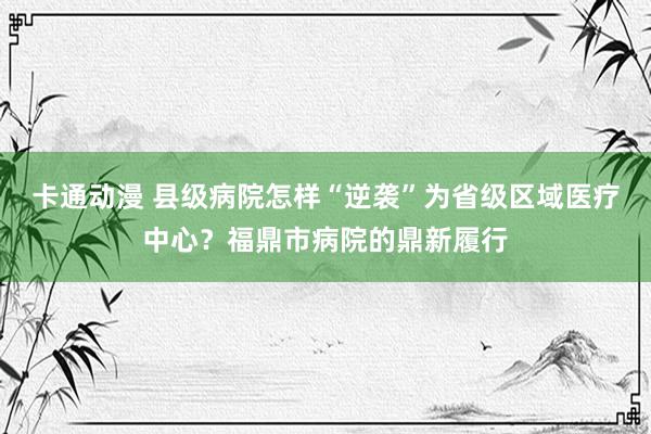 卡通动漫 县级病院怎样“逆袭”为省级区域医疗中心？福鼎市病院的鼎新履行