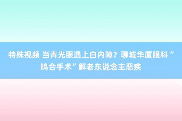 特殊视频 当青光眼遇上白内障？聊城华厦眼科“鸠合手术”解老东说念主恶疾