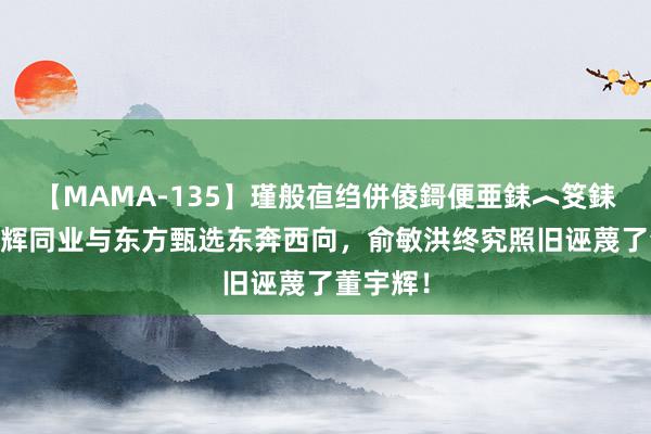 【MAMA-135】瑾般亱绉併倰鎶便亜銇︿笅銇曘亜 与辉同业与东方甄选东奔西向，俞敏洪终究照旧诬蔑了董宇辉！