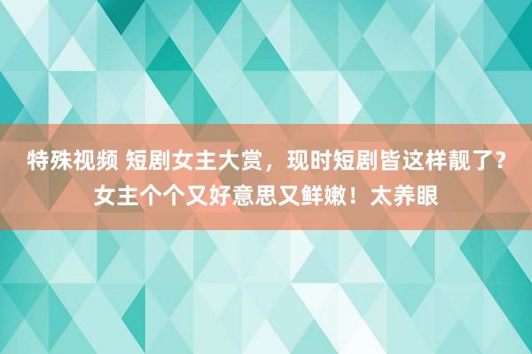 特殊视频 短剧女主大赏，现时短剧皆这样靓了？女主个个又好意思又鲜嫩！太养眼