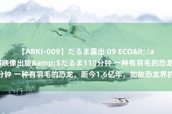 【ARKI-009】だるま露出 09 ECO</a>2008-06-19桃太郎映像出版&$だるま119分钟 一种有羽毛的恐龙，距今1.6亿年，如故恐龙界的颜值担当