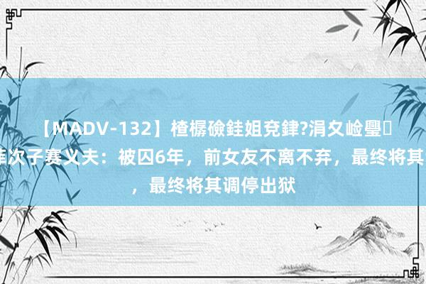 【MADV-132】楂樼礆銈姐兗銉?涓夊崄璺法 卡扎菲次子赛义夫：被囚6年，前女友不离不弃，最终将其调停出狱