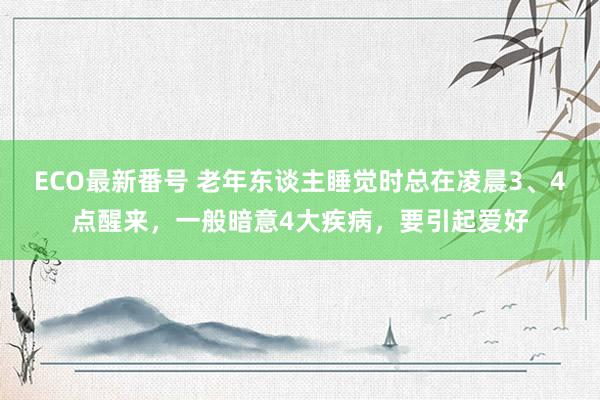 ECO最新番号 老年东谈主睡觉时总在凌晨3、4点醒来，一般暗意4大疾病，要引起爱好