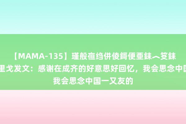 【MAMA-135】瑾般亱绉併倰鎶便亜銇︿笅銇曘亜 安德里戈发文：感谢在成齐的好意思好回忆，我会思念中国一又友的