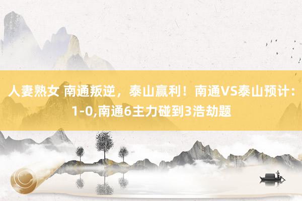 人妻熟女 南通叛逆，泰山赢利！南通VS泰山预计：1-0,南通6主力碰到3浩劫题