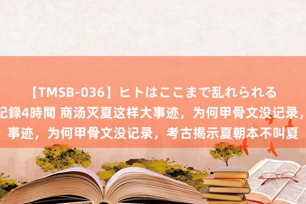 【TMSB-036】ヒトはここまで乱れられる 理性崩壊と豪快絶頂の記録4時間 商汤灭夏这样大事迹，为何甲骨文没记录，考古揭示夏朝本不叫夏