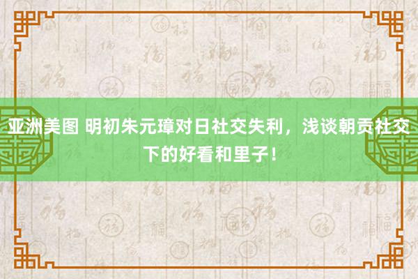 亚洲美图 明初朱元璋对日社交失利，浅谈朝贡社交下的好看和里子！