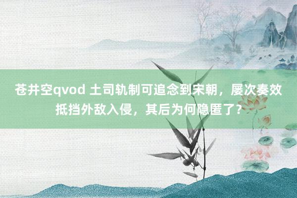 苍井空qvod 土司轨制可追念到宋朝，屡次奏效抵挡外敌入侵，其后为何隐匿了？