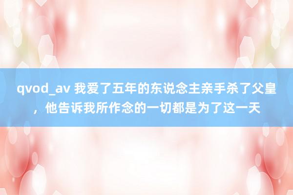 qvod_av 我爱了五年的东说念主亲手杀了父皇，他告诉我所作念的一切都是为了这一天