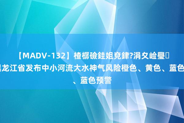 【MADV-132】楂樼礆銈姐兗銉?涓夊崄璺法 黑龙江省发布中小河流大水神气风险橙色、黄色、蓝色预警