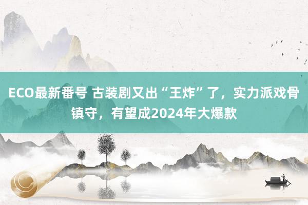 ECO最新番号 古装剧又出“王炸”了，实力派戏骨镇守，有望成2024年大爆款