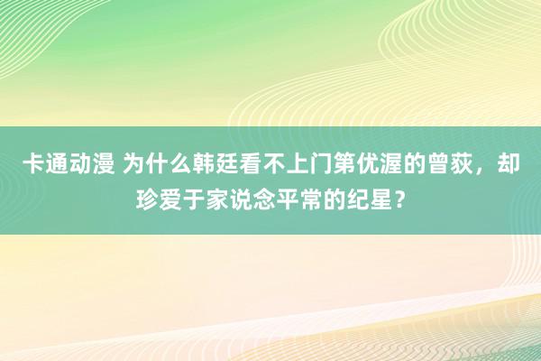 卡通动漫 为什么韩廷看不上门第优渥的曾荻，却珍爱于家说念平常的纪星？