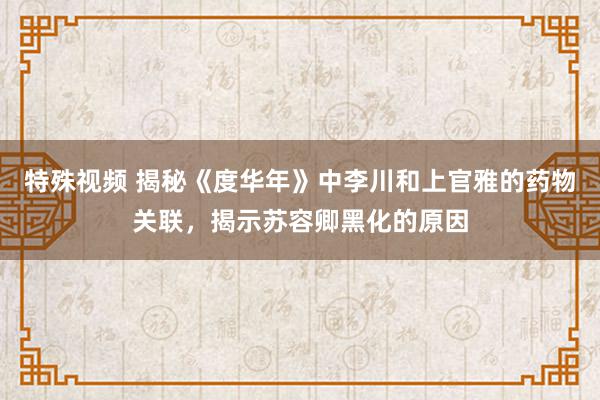 特殊视频 揭秘《度华年》中李川和上官雅的药物关联，揭示苏容卿黑化的原因