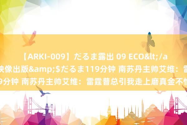 【ARKI-009】だるま露出 09 ECO</a>2008-06-19桃太郎映像出版&$だるま119分钟 南苏丹主帅艾维：雷霆普总引我走上磨真金不怕火之路