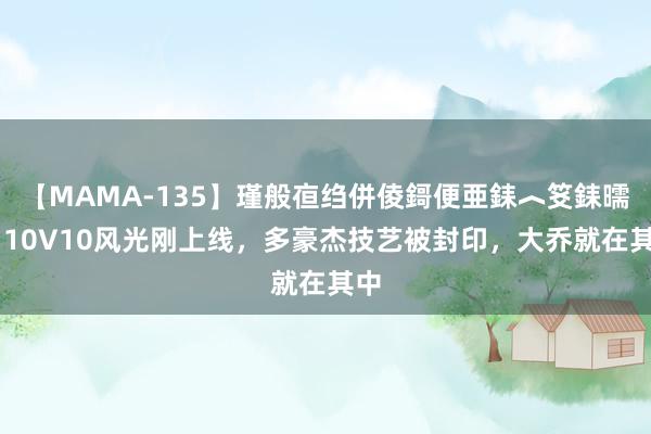 【MAMA-135】瑾般亱绉併倰鎶便亜銇︿笅銇曘亜 10V10风光刚上线，多豪杰技艺被封印，大乔就在其中