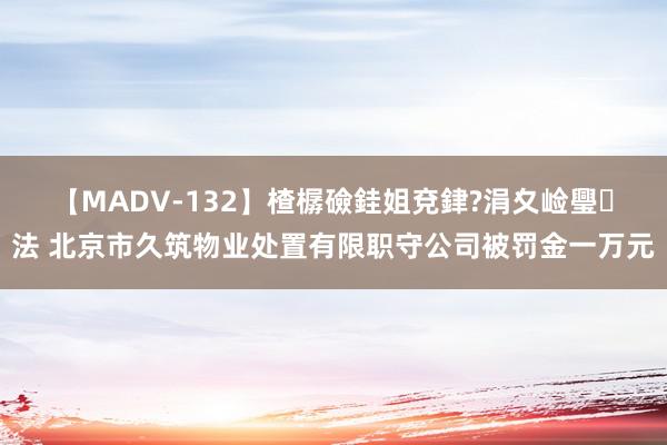 【MADV-132】楂樼礆銈姐兗銉?涓夊崄璺法 北京市久筑物业处置有限职守公司被罚金一万元