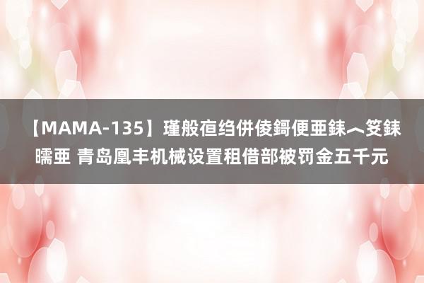 【MAMA-135】瑾般亱绉併倰鎶便亜銇︿笅銇曘亜 青岛凰丰机械设置租借部被罚金五千元