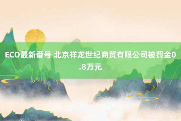 ECO最新番号 北京祥龙世纪商贸有限公司被罚金0.8万元