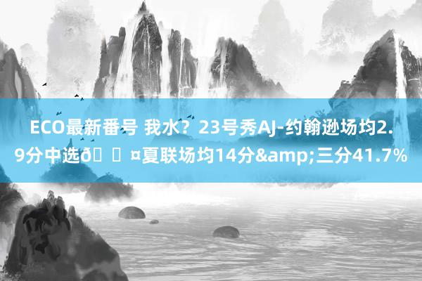 ECO最新番号 我水？23号秀AJ-约翰逊场均2.9分中选😤夏联场均14分&三分41.7%