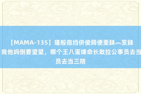 【MAMA-135】瑾般亱绉併倰鎶便亜銇︿笅銇曘亜 我他妈倒要望望，哪个王八蛋嫌命长敢拉公事员去当三陪