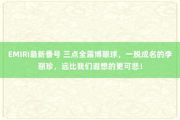 EMIRI最新番号 三点全露博眼球，一脱成名的李丽珍，远比我们遐想的更可悲！