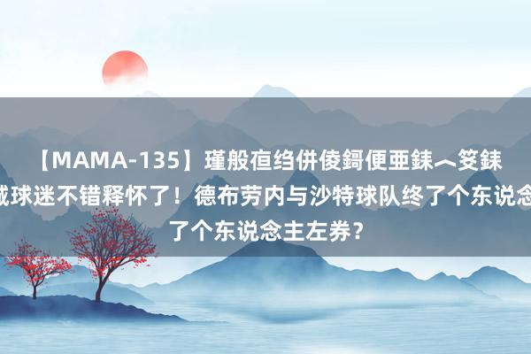 【MAMA-135】瑾般亱绉併倰鎶便亜銇︿笅銇曘亜 曼城球迷不错释怀了！德布劳内与沙特球队终了个东说念主左券？