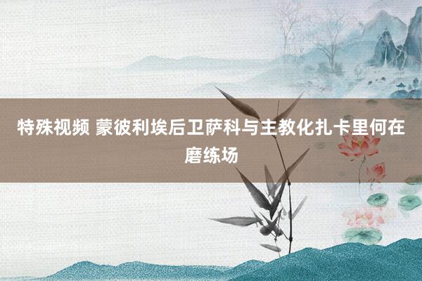 特殊视频 蒙彼利埃后卫萨科与主教化扎卡里何在磨练场