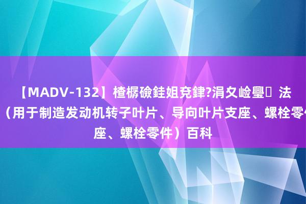 【MADV-132】楂樼礆銈姐兗銉?涓夊崄璺法 GH80A（用于制造发动机转子叶片、导向叶片支座、螺栓零件）百科