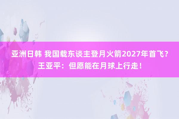 亚洲日韩 我国载东谈主登月火箭2027年首飞？王亚平：但愿能在月球上行走！