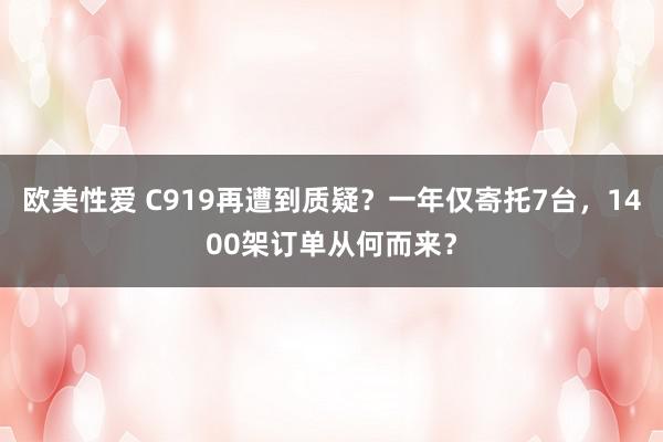 欧美性爱 C919再遭到质疑？一年仅寄托7台，1400架订单从何而来？