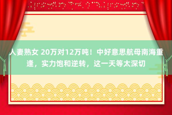 人妻熟女 20万对12万吨！中好意思航母南海重逢，实力饱和逆转，这一天等太深切