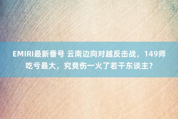 EMIRI最新番号 云南边向对越反击战，149师吃亏最大，究竟伤一火了若干东谈主？