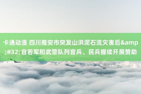 卡通动漫 四川雅安市突发山洪泥石流灾害后&#32;自若军和武警队列官兵、民兵握续开展赞助