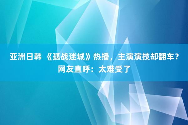 亚洲日韩 《孤战迷城》热播，主演演技却翻车？网友直呼：太难受了