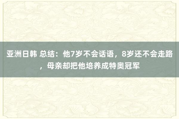 亚洲日韩 总结：他7岁不会话语，8岁还不会走路，母亲却把他培养成特奥冠军