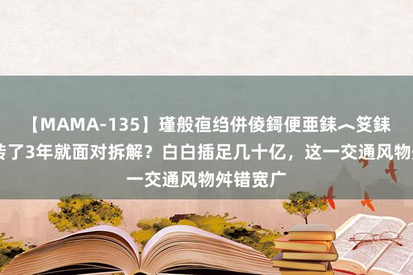 【MAMA-135】瑾般亱绉併倰鎶便亜銇︿笅銇曘亜 运转了3年就面对拆解？白白插足几十亿，这一交通风物舛错宽广